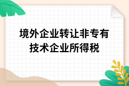 境外企业转让非专有技术企业所得税实务分析——基于技术转让政策的法律与财税考量